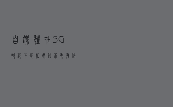 自媒体在5G时代下的新玩法,不要再错失挣钱的机会 自媒体在5G时代下的新玩法,不要再错失挣钱的机会