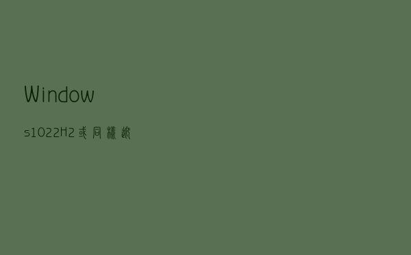 Windows 10 22H2或同样迎来驱动程序阻止列表的功能更新
