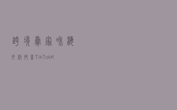 跨境卖家和海外版抖音Tik TokKOL合作有什么用？