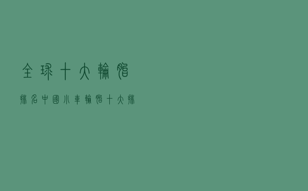 全球十大轮胎排名（中国小车轮胎十大排名）