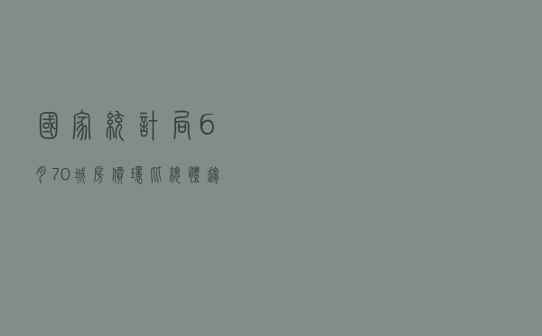 国家统计局：6月70城房价环比总体趋稳 同比继续走低