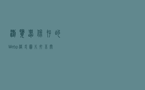 浏览器保存的Webp格式图片打不开？试试这三个方法，一秒解决