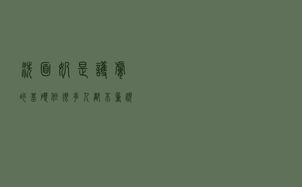 洗面奶是护肤的基础，但很多人都不重视，怪不得长痘长闭口