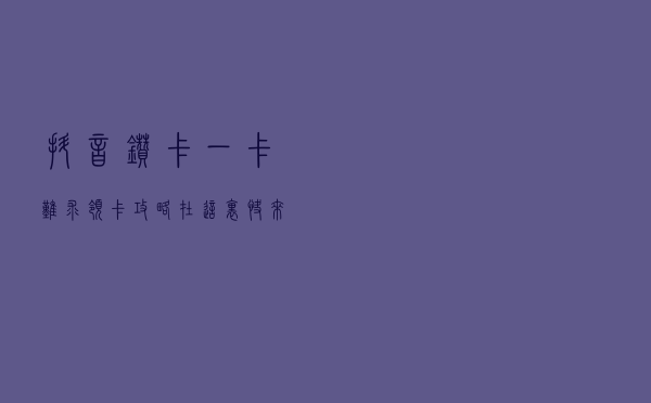 抖音钻卡一卡难求，领卡攻略在这里，快来关注吧