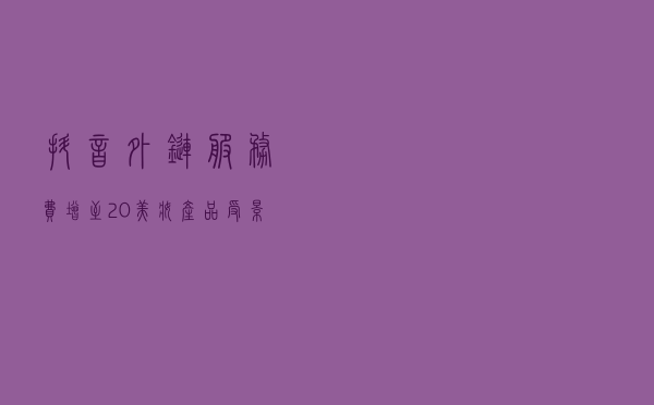 抖音外链服务费增至20%，美妆产品受影响较大