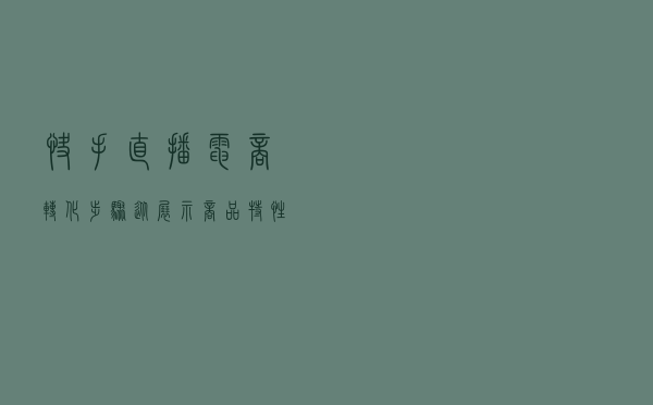 快手直播电商转化步骤：从展示商品特性到下单付款的5大步骤