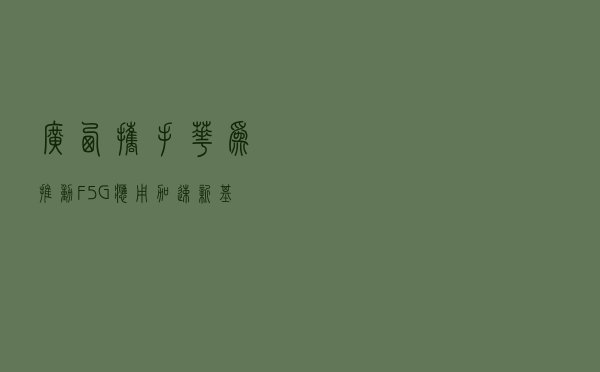 广西携手华为推动F5G应用 加速“新基建”