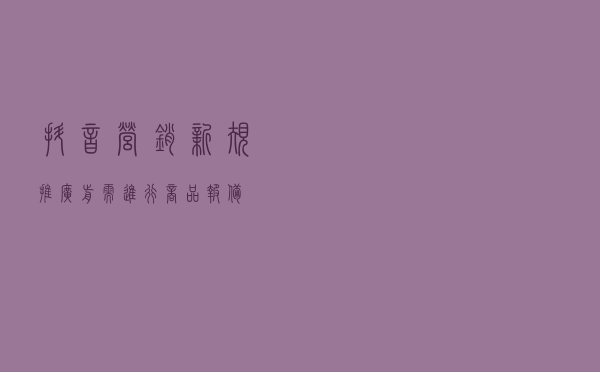 抖音营销新规，推广前需进行商品报备