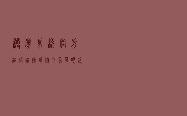 鸿蒙系统官方测试：请摘掉你的有色眼镜，看官方的正确答案
