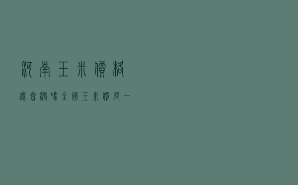 河南玉米价格还会涨吗 - 全国玉米价格一览表