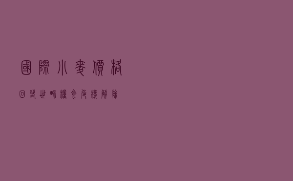 国际小麦价格回落，世界粮食危机解除？