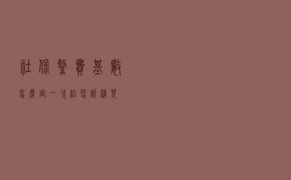 社保缴费基数怎么定？一次给您说清楚