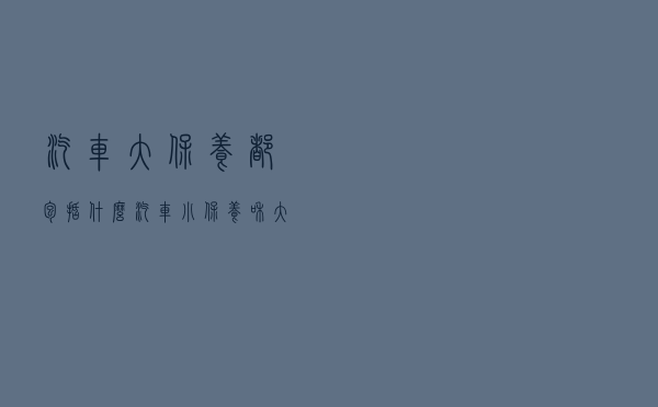 汽车大保养都包括什么？汽车小保养和大保养的区别