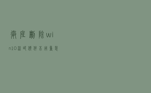 彻底删除win10流氓软件，不用重装系统！实测有效