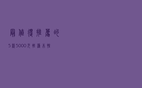 最值得推荐的5款5000元轻薄本，性能强颜值高，续航高达19.1小时