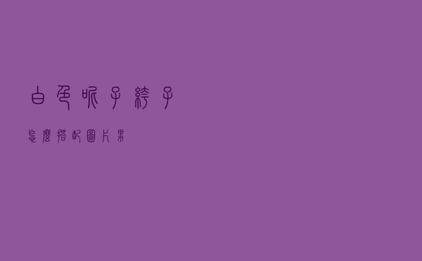 白色呢子裤子怎么搭配图片男