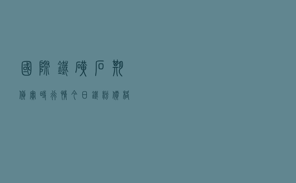 国际铁矿石期货实时行情,今日铁粉价格最新行情 国际铁矿石期货实时行情,今日铁粉价格最新行情