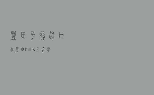 丰田平行进口车（丰田hilux平行进口）