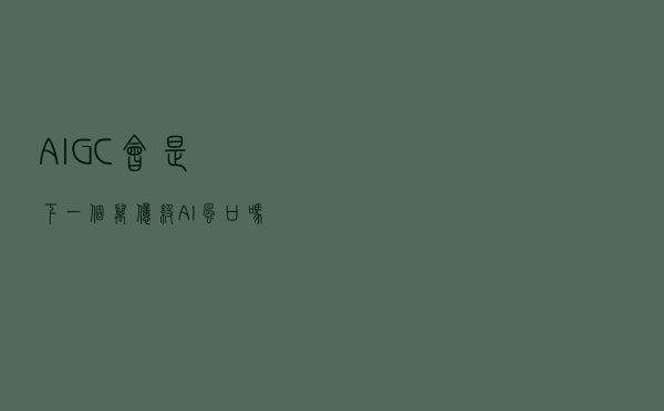 AIGC会是下一个万亿级AI风口吗
