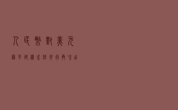人民币对美元汇率延续走低，央行再次出手稳预期