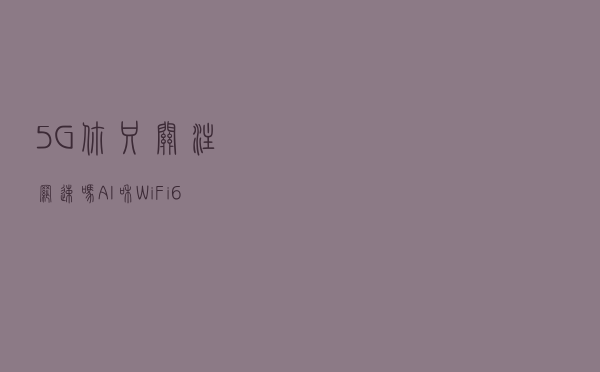 5G你只关注网速吗？AI和Wi-Fi6将推动家庭网络革命，而你却不知道