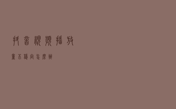抖音视频播放量不稳定怎么办？