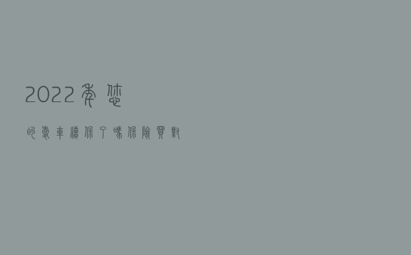 2022年，您的爱车续保了吗？保险买对了吗