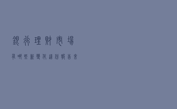银行理财市场有哪些新变化，这份报告来揭秘