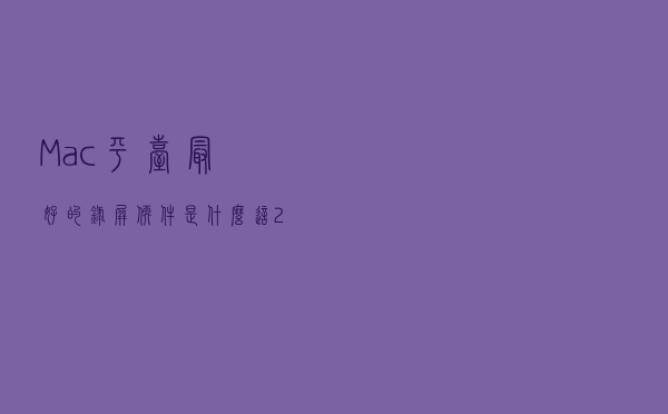Mac 平台最好的录屏软件是什么？这2个Mac录屏软件，可满足不同录屏需求