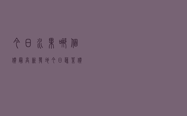 今日水果哪个价最高，新发地今日蔬菜价格表