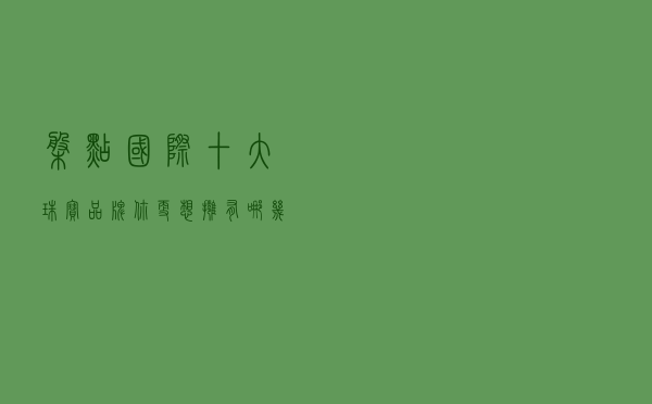 盘点国际十大珠宝品牌，你更想拥有哪几款？