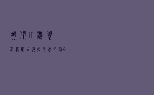 微软IE浏览器将正式退役：市占率从90%跌至1%，Edge浏览器接力