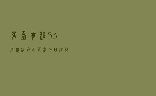 茅台贡酒53度价格 - 飞天茅台今日价格表