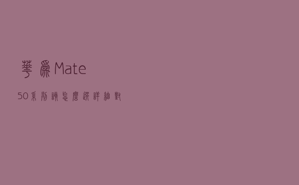 华为Mate50系列该怎么选？详细对比四款机型参数，选择应该清晰了