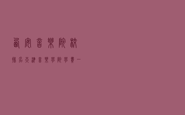 西安音乐院校排名（天津音乐学院学费一年多少钱）