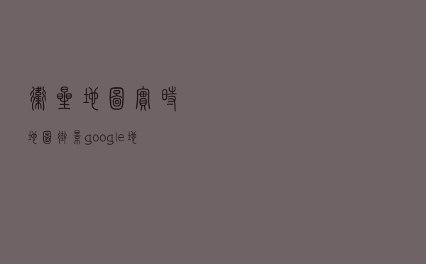 卫星地图实时地图街景（google地图街景实景）