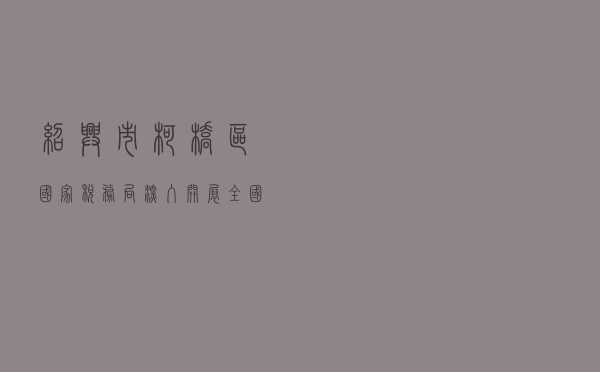 绍兴市柯桥区国家税务局深入开展 全国税收普法教育示范基地创建