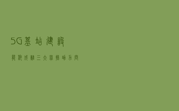 5G基站建设能耗成难，三大举措助力问题解决