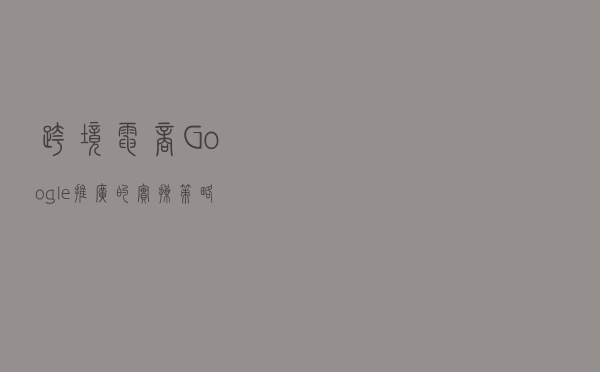 跨境电商Google推广的实操策略