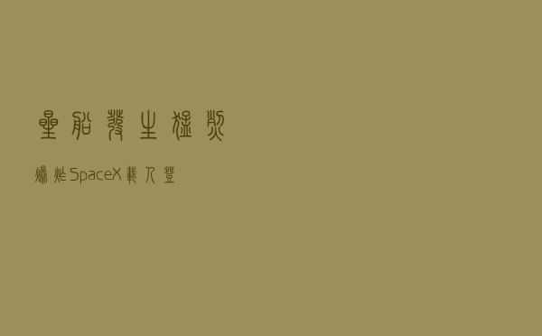 “星船”发生猛烈爆炸，SpaceX载人登月和登陆火星计划遭重创