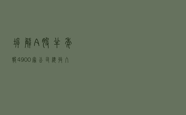 拆解A股半年报｜4900家公司总收入超34万亿 谁是行业龙头