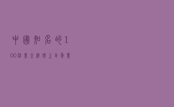 中国知名的100位基金经理－上半年业绩、持仓、投资价值