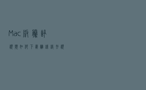 Mac版腾讯视频如何下载离线、缓存视频？
