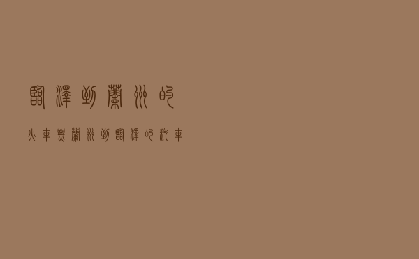 临泽到兰州的火车票 - 兰州到临泽的汽车时刻表