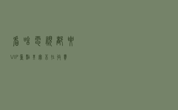 看啥电视都要VIP，重点其实不在收费